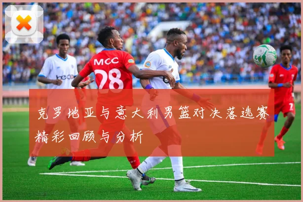 克罗地亚与意大利男篮对决落选赛精彩回顾与分析