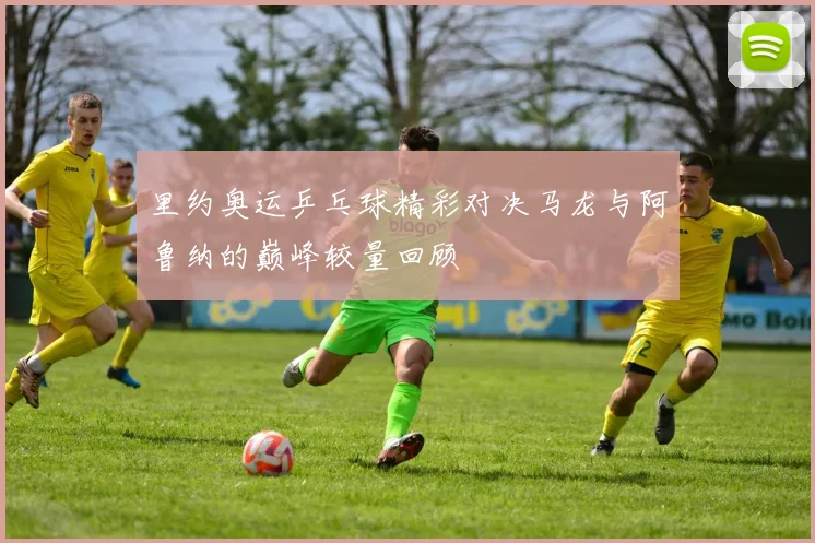 里约奥运乒乓球精彩对决马龙与阿鲁纳的巅峰较量回顾