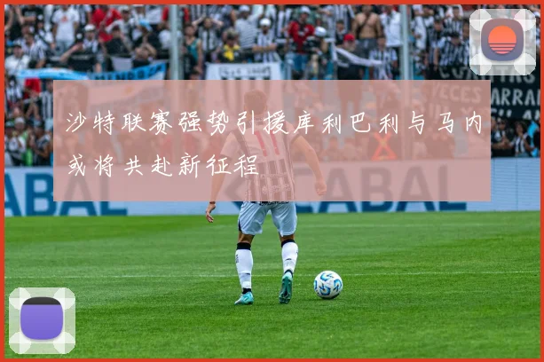 沙特联赛强势引援库利巴利与马内或将共赴新征程